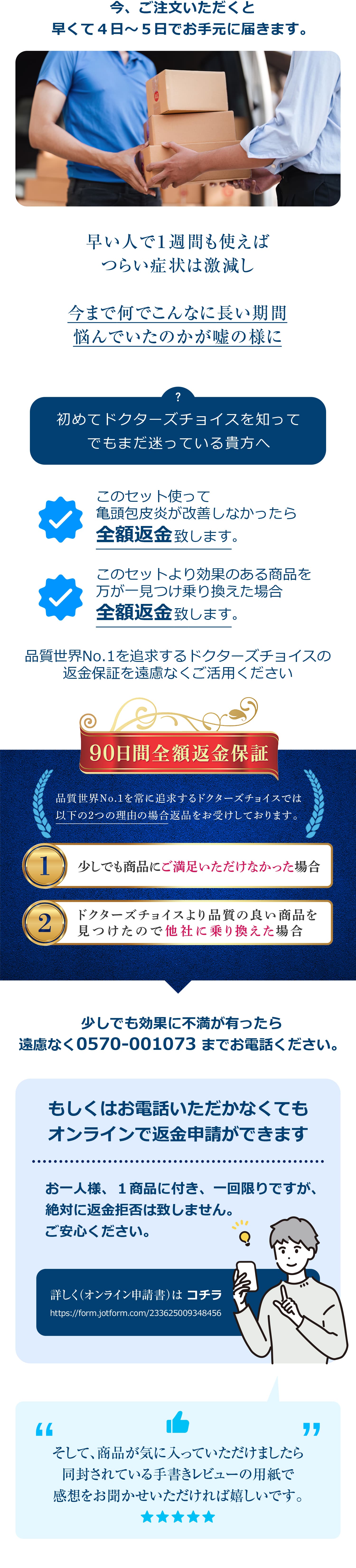 今、ご注文いただくと早くて4日~5日でお手元に届きます。早い人で1週間も使えばつらい症状は激減し今まで何でこんなに長い期間悩んでいたのかが嘘の様に初めてドクターズチョイスを知ってでもまだ迷っている貴方へこのセット使って亀頭包皮炎が改善しなかったら全額返金致します。このセットより効果のある商品を万が一見つけ乗り換えた場合全額返金致します。品質世界No.1を追求するドクターズチョイスの返金保証を遠慮なくご活用ください。少しでも効果に不満が有ったら遠慮なく0570-001073 までお電話ください。もしくはお電話いただかなくてもオンラインで返金申請ができます。お一人様、1商品に付き、一回限りですが、絶対に返金拒否は致しません。ご安心ください。