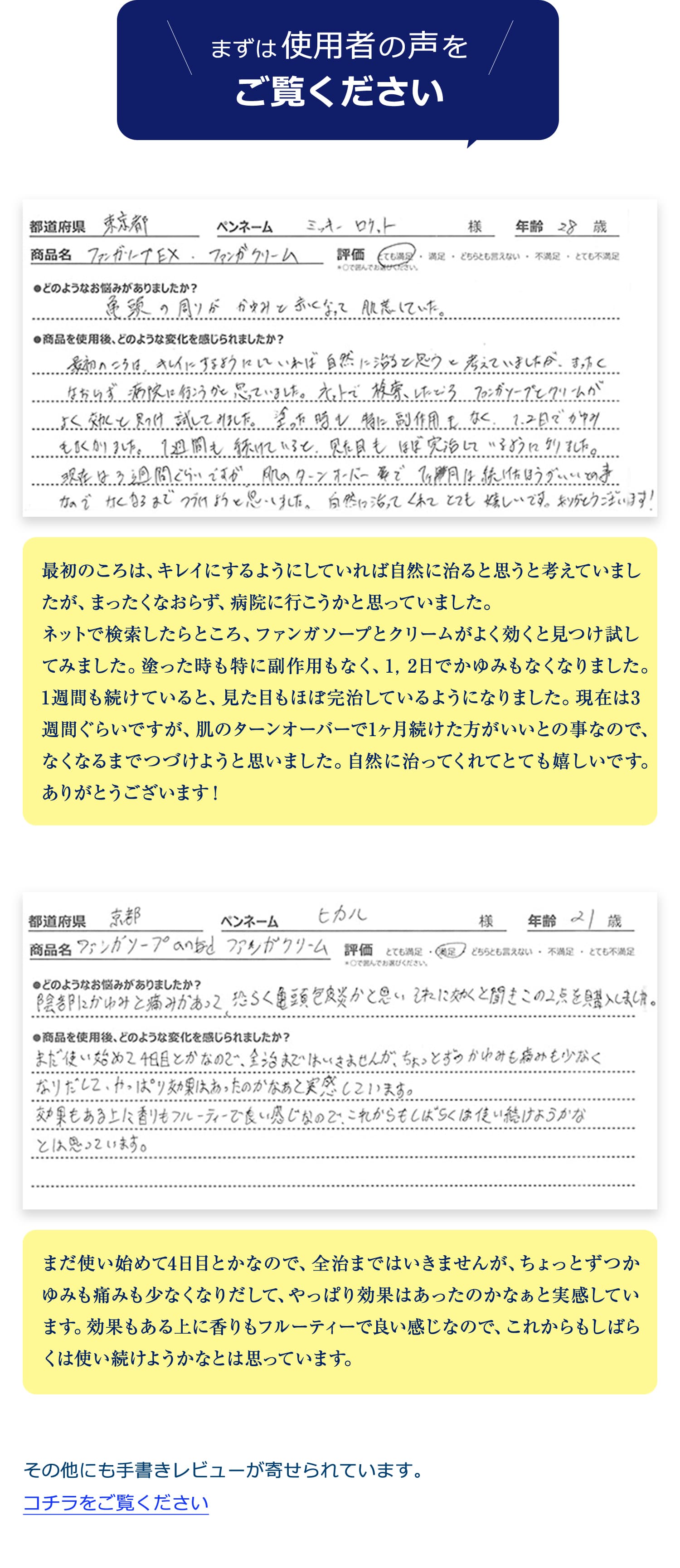 まずは使用者の声をご覧ください。最初のころは、キレイにするようにしていれば自然に治ると思うと考えていましたが、まったくなおらず、病院に行こうかと思っていました。
ネットで検索したらところ、ファンガソープとクリームがよく効くと見つけ試してみました。塗った時も特に副作用もなく、1,2日でかゆみもなくなりました。1週間も続けていると、見た目もほぼ完治しているようになりました。現在は3週間ぐらいですが、肌のターンオーバーで1ヶ月続けた方がいいとの事なので、なくなるまでつづけようと思いました。自然に治ってくれてとても嬉しいです。ありがとうございます!まだ使い始めて4日目とかなので、全治まではいきませんが、ちょっとずつかゆみも痛みも少なくなりだして、やっぱり効果はあったのかなぁと実感しています。効果もある上に香りもフルーティーで良い感じなので、これからもしばらくは使い続けようかなとは思っています。