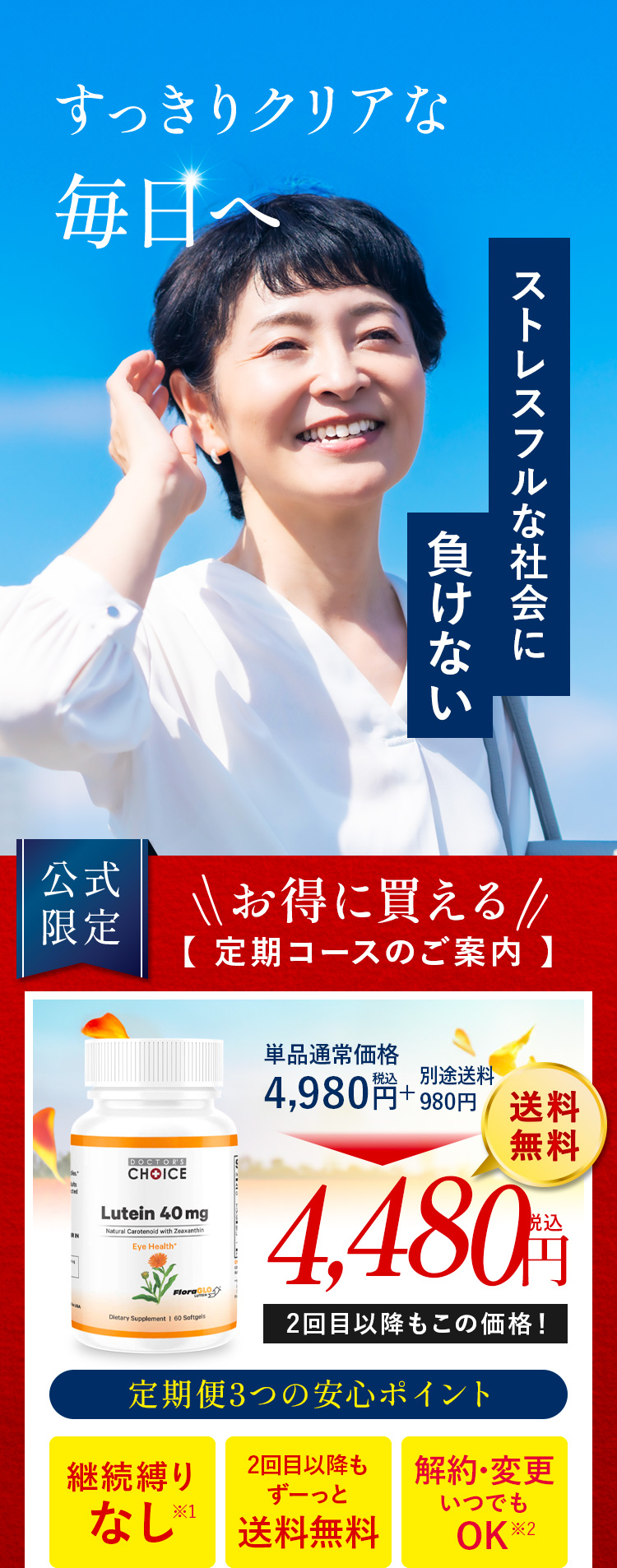 すっきりクリアな
毎日へ。ストレスフルな毎日に負けない。お得に買える定期コースのご案内 ドクターズチョイスルテイン4,110円。定期便3つの安心ポイント継続縛りなし・2回目以降もずーっと送料無料・マイページからお届け周期の変更可能