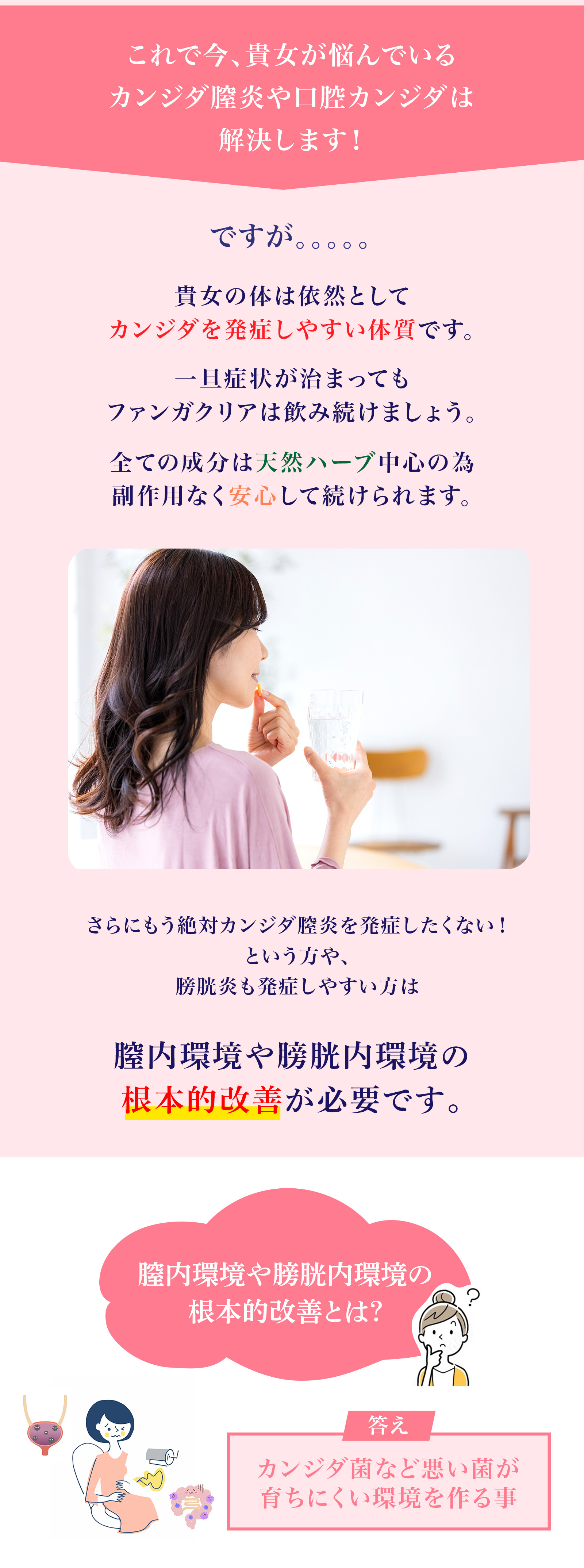 これで今、貴女が悩んでいるカンジダ膣炎や口腔カンジダは解決します！ですが。。。。。貴女の体は依然としてカンジダを発症しやすい体質です。一旦症状が治まってもファンガクリアは飲み続けましょう。全ての成分は天然ハーブ中心の為副作用なく安心して続けられます。全ての成分は天然ハーブ中心の為副作用なく安心して続けられます。さらにもう絶対カンジダ膣炎を発症したくない！という方や、膀胱炎も発症しやすい方は膣内環境や膀胱内環境の根本的改善が必要です。