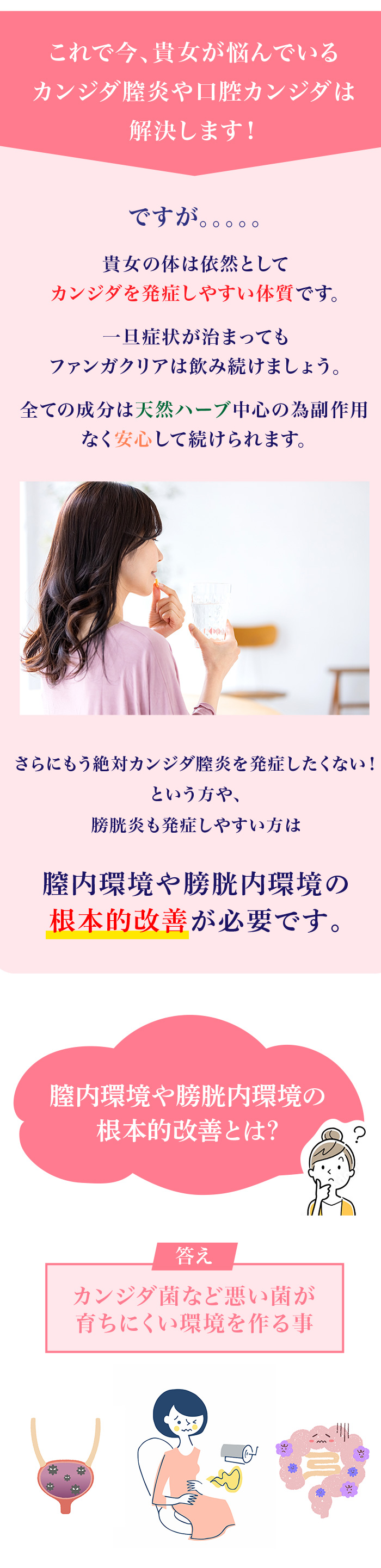 これで今、貴女が悩んでいるカンジダ膣炎や口腔カンジダは解決します！ですが。。。。。貴女の体は依然としてカンジダを発症しやすい体質です。一旦症状が治まってもファンガクリアは飲み続けましょう。全ての成分は天然ハーブ中心の為副作用なく安心して続けられます。全ての成分は天然ハーブ中心の為副作用なく安心して続けられます。さらにもう絶対カンジダ膣炎を発症したくない！という方や、膀胱炎も発症しやすい方は膣内環境や膀胱内環境の根本的改善が必要です。